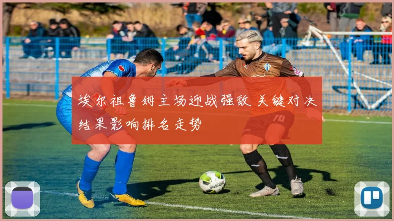 埃尔祖鲁姆主场迎战强敌 关键对决结果影响排名走势