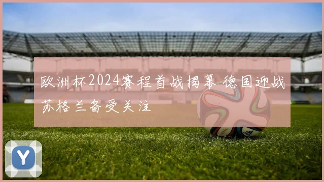 欧洲杯2024赛程首战揭幕 德国迎战苏格兰备受关注