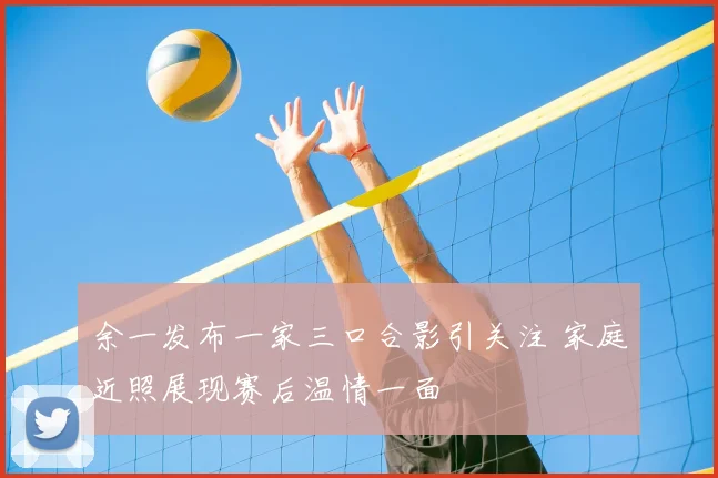余一发布一家三口合影引关注 家庭近照展现赛后温情一面