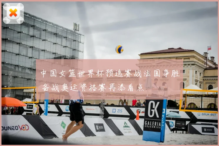 中国女篮世界杯预选赛战法国争胜 备战奥运资格赛再添看点