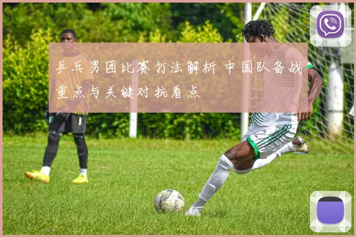 乒乓男团比赛打法解析 中国队备战重点与关键对抗看点