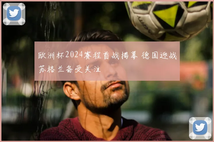欧洲杯2024赛程首战揭幕 德国迎战苏格兰备受关注