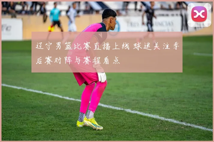 辽宁男篮比赛直播上线 球迷关注季后赛对阵与赛程看点