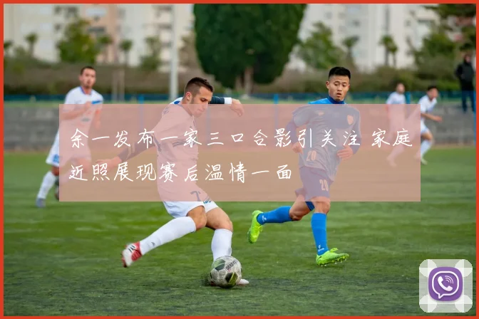 余一发布一家三口合影引关注 家庭近照展现赛后温情一面