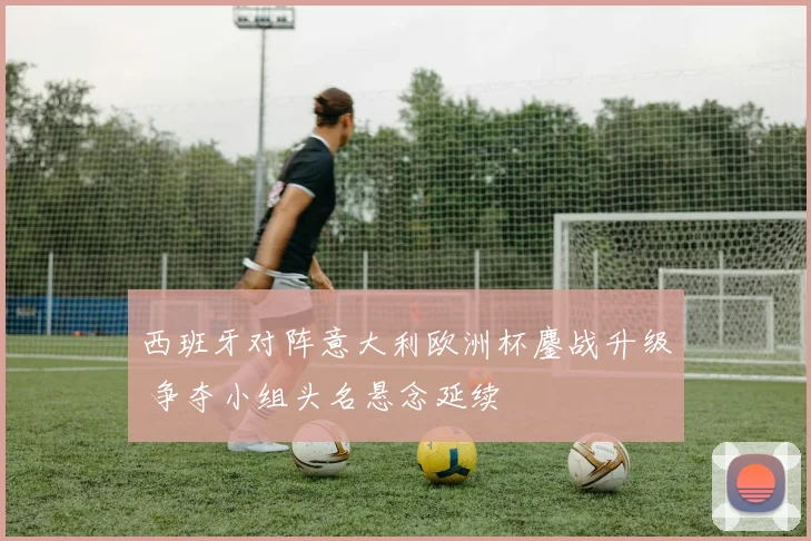 西班牙对阵意大利欧洲杯鏖战升级 争夺小组头名悬念延续