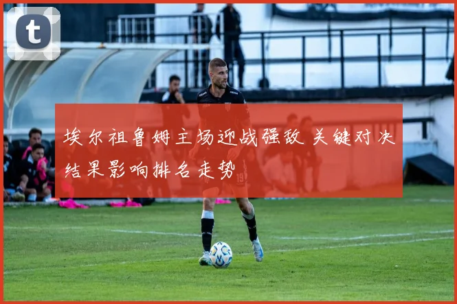 埃尔祖鲁姆主场迎战强敌 关键对决结果影响排名走势