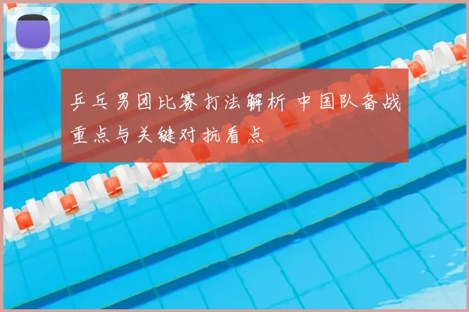乒乓男团比赛打法解析 中国队备战重点与关键对抗看点